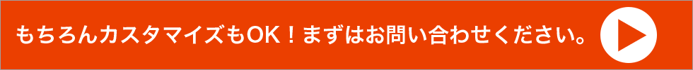 もちろんカスタマイズもOK！まずはお問い合わせください。